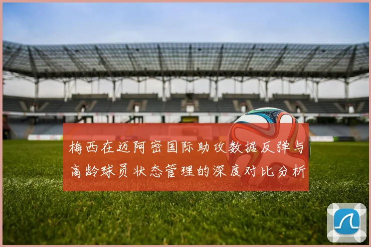 梅西在迈阿密国际助攻数据反弹与高龄球员状态管理的深度对比分析